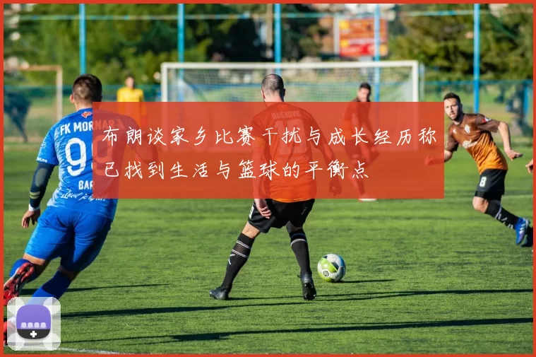 布朗谈家乡比赛干扰与成长经历称已找到生活与篮球的平衡点