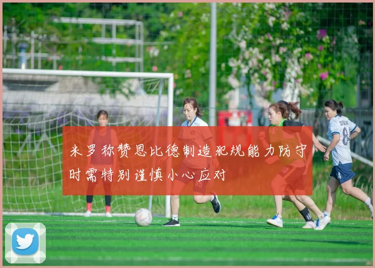 米罗称赞恩比德制造犯规能力防守时需特别谨慎小心应对