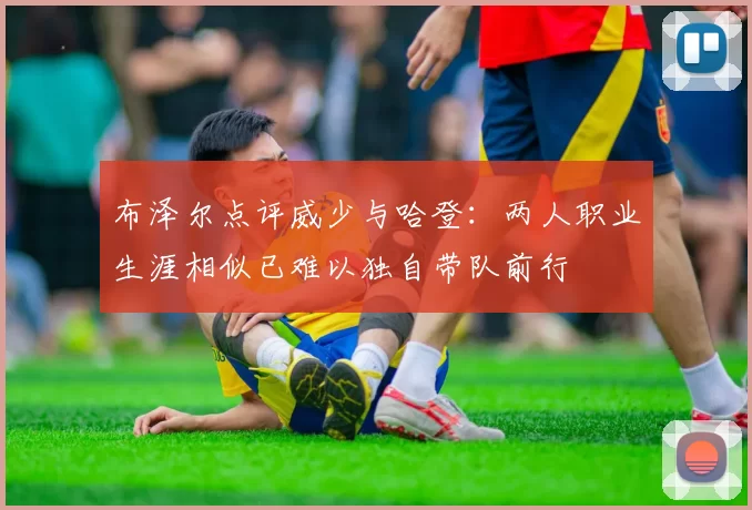 布泽尔点评威少与哈登：两人职业生涯相似已难以独自带队前行