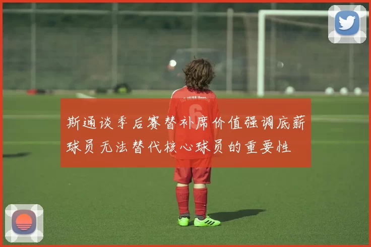斯通谈季后赛替补席价值强调底薪球员无法替代核心球员的重要性