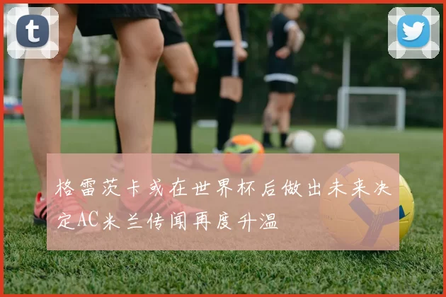 格雷茨卡或在世界杯后做出未来决定AC米兰传闻再度升温