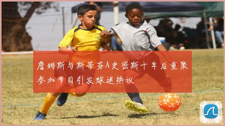 詹姆斯与斯蒂芬A史密斯十年后重聚参加节目引发球迷热议
