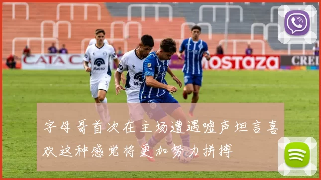 字母哥首次在主场遭遇嘘声坦言喜欢这种感觉将更加努力拼搏