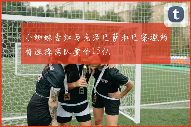 小蜘蛛告知马竞若巴萨和巴黎邀约将选择离队要价15亿