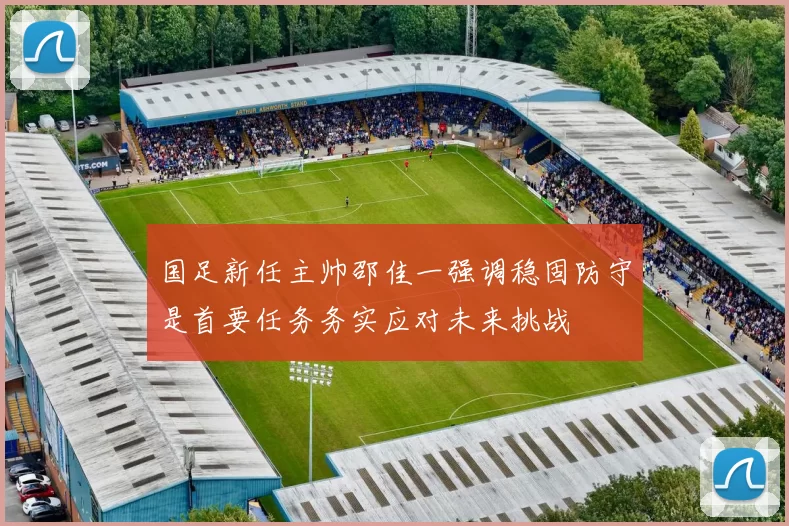 国足新任主帅邵佳一强调稳固防守是首要任务务实应对未来挑战
