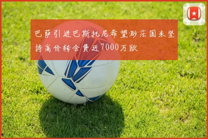 巴萨引进巴斯托尼希望渺茫国米坚持高价转会费近7000万欧
