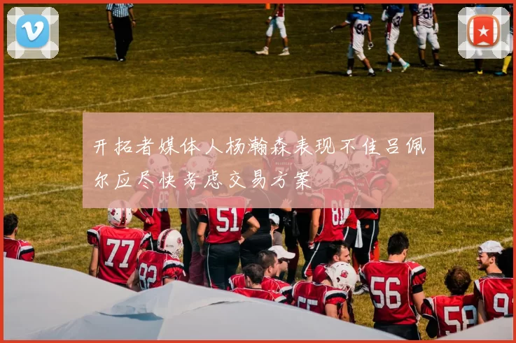 开拓者媒体人杨瀚森表现不佳吕佩尔应尽快考虑交易方案