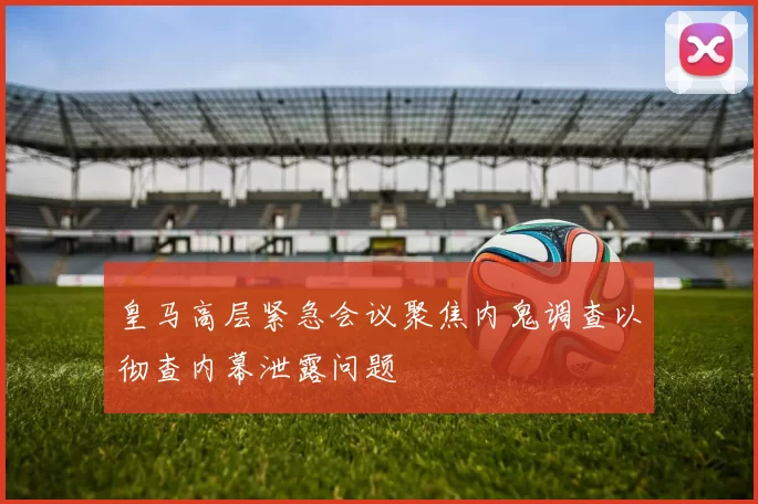 皇马高层紧急会议聚焦内鬼调查以彻查内幕泄露问题